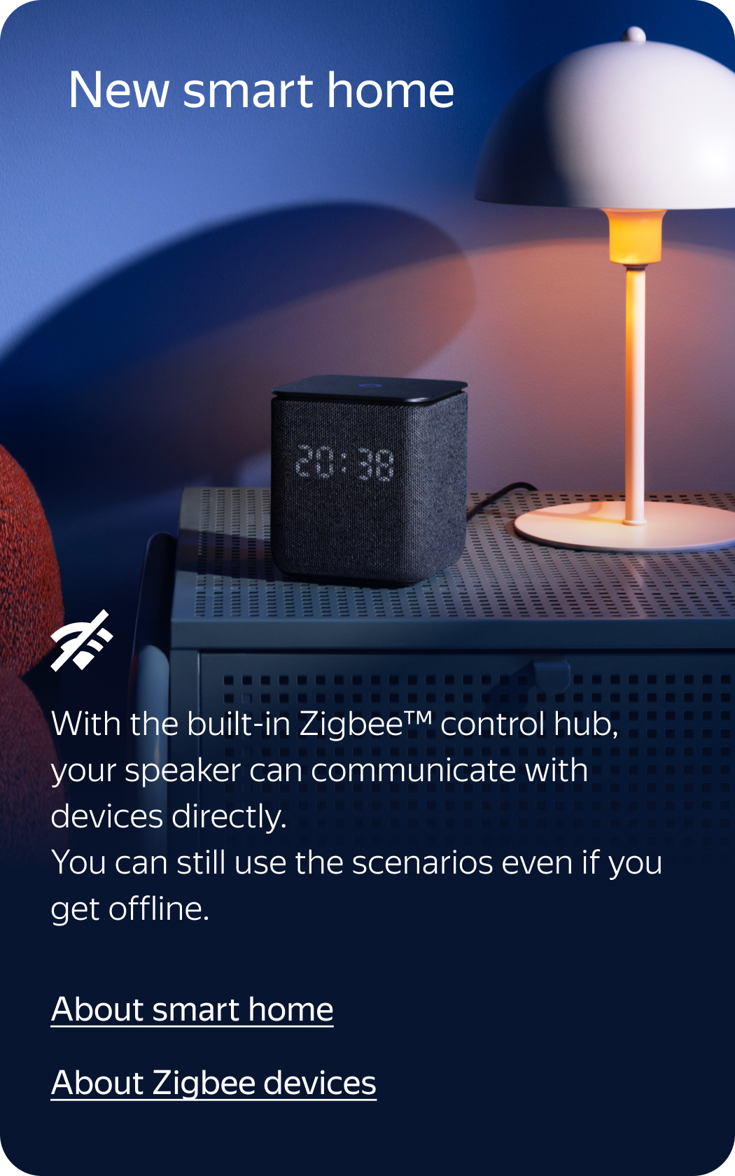 New smart home. Even offline! With the built-in Zigbee™ control hub, your speaker can communicate with devices directly. You can still use the scenarios and give voice commands to these devices even if you get offline.