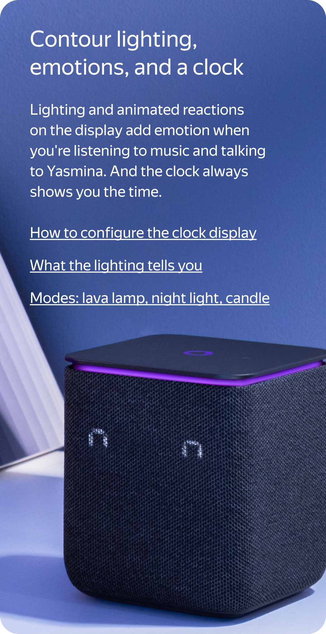 Contour lighting, emotions, and a clock. Lighting and animated reactions on the display add emotion when you’re listening to music and talking to Yasmina. And the clock always shows you the time.