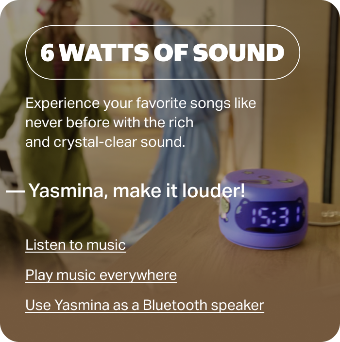 6 WATTS OF SOUND. Experience your favorite songs like never before with the rich and crystal-clear sound. «Yasmina, make it louder!»