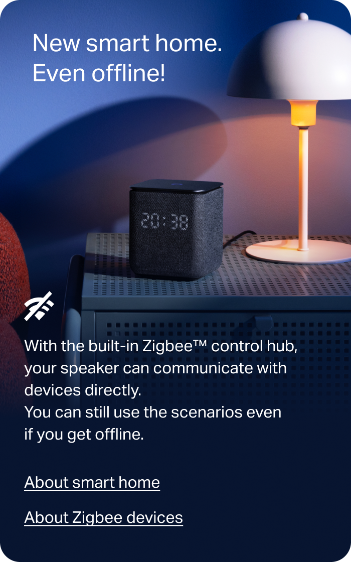 New smart home. Even offline! With the built-in Zigbee hub, your devices can connect directly to the speaker. If the internet goes down, you can still control them with voice commands and scenarios.